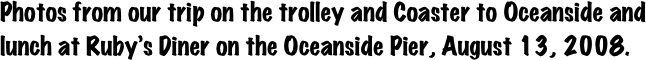 Photos from our trip on the trolley and Coaster to Oceanside and lunch at Ruby’s Diner on the Oceanside Pier, August 13, 2008.