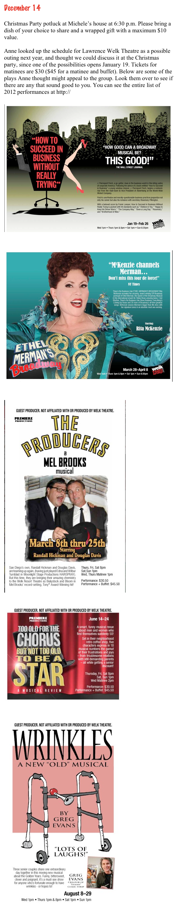 December 14
 
Christmas Party potluck at Michele’s house at 6:30 p.m. Please bring a dish of your choice to share and a wrapped gift with a maximum $10 value.

Anne looked up the schedule for Lawrence Welk Theatre as a possible outing next year, and thought we could discuss it at the Christmas party, since one of the possibilities opens January 19. Tickets for matinees are $30 ($45 for a matinee and buffet). Below are some of the plays Anne thought might appeal to the group. Look them over to see if there are any that sound good to you. You can see the entire list of 2012 performances at http://www.welktheatersandiego.com/

￼

￼

￼





























￼















￼















